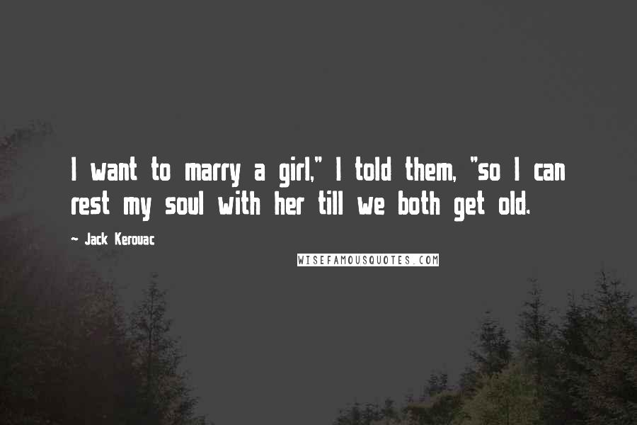 Jack Kerouac Quotes: I want to marry a girl," I told them, "so I can rest my soul with her till we both get old.