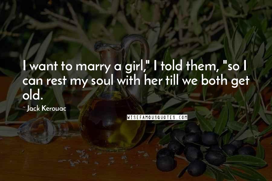 Jack Kerouac Quotes: I want to marry a girl," I told them, "so I can rest my soul with her till we both get old.