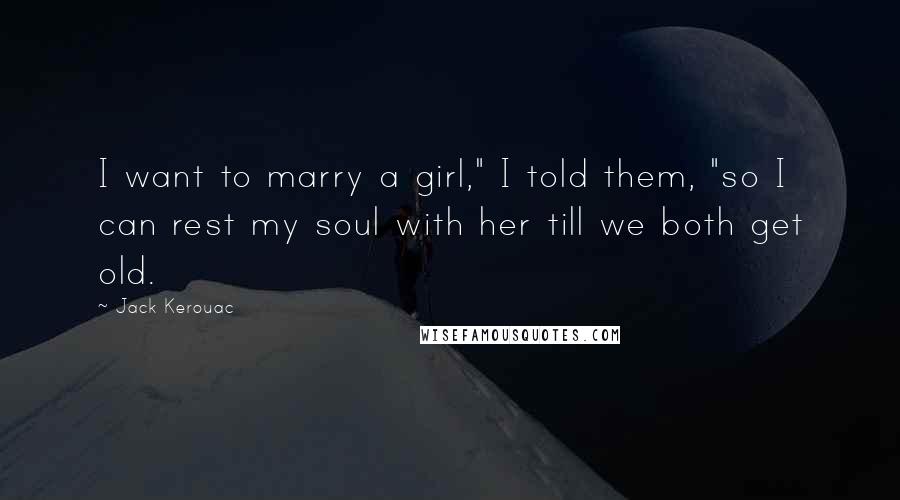 Jack Kerouac Quotes: I want to marry a girl," I told them, "so I can rest my soul with her till we both get old.