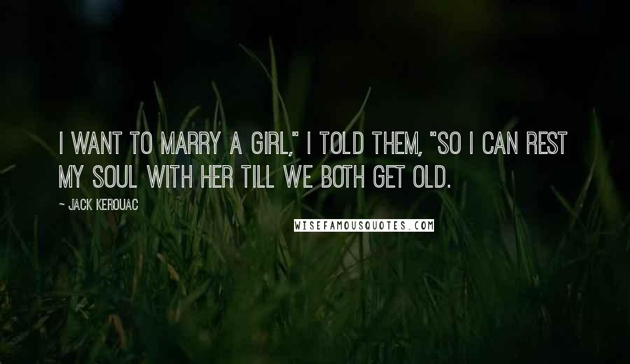 Jack Kerouac Quotes: I want to marry a girl," I told them, "so I can rest my soul with her till we both get old.