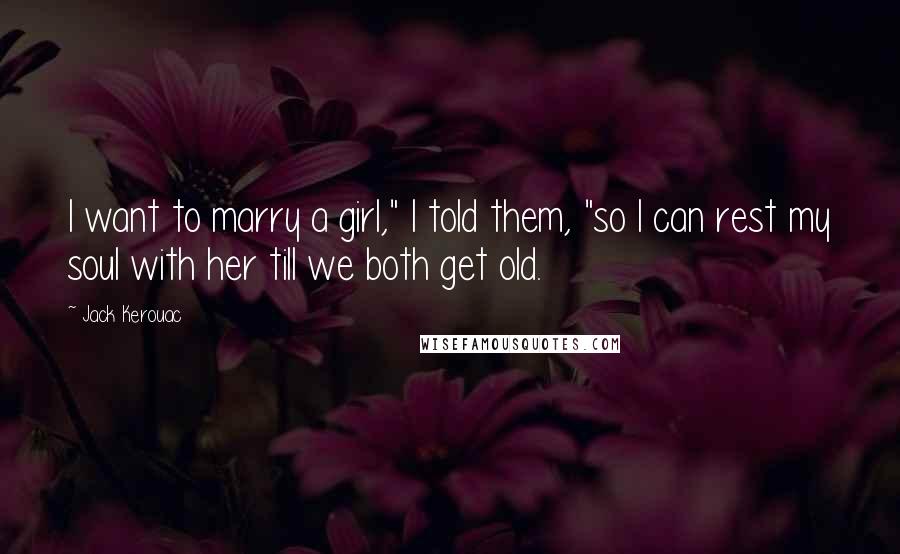 Jack Kerouac Quotes: I want to marry a girl," I told them, "so I can rest my soul with her till we both get old.