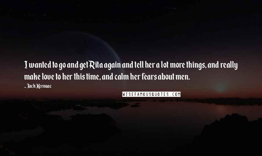 Jack Kerouac Quotes: I wanted to go and get Rita again and tell her a lot more things, and really make love to her this time, and calm her fears about men.
