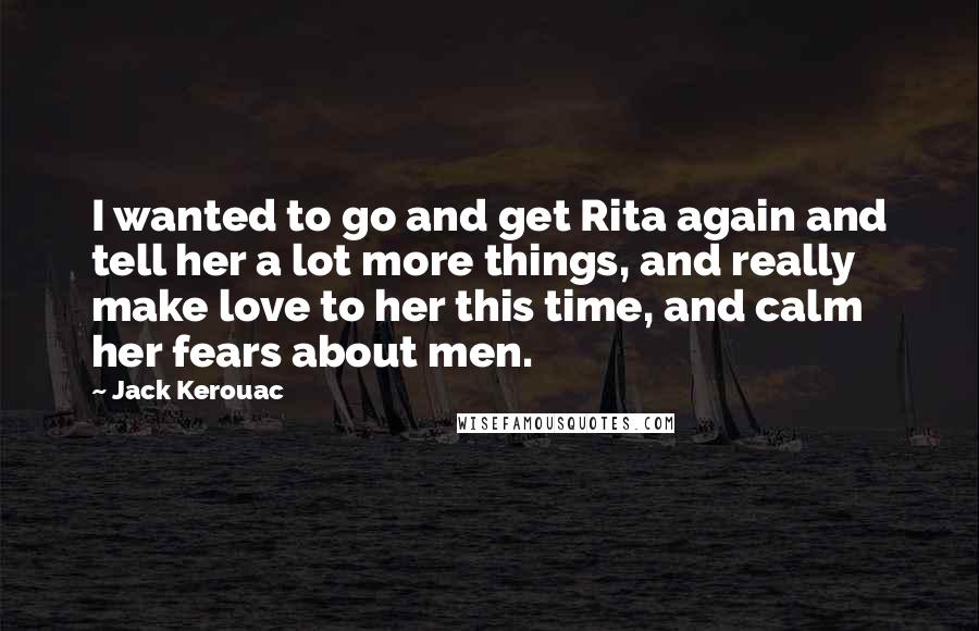 Jack Kerouac Quotes: I wanted to go and get Rita again and tell her a lot more things, and really make love to her this time, and calm her fears about men.