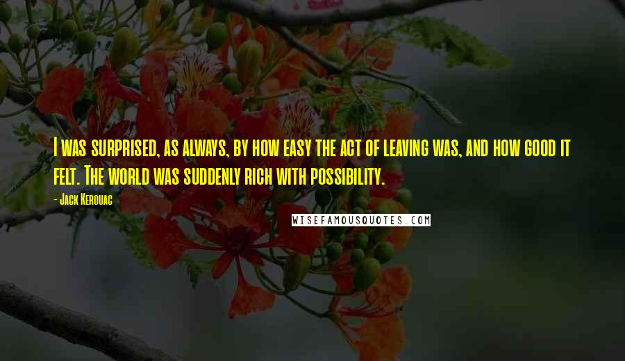 Jack Kerouac Quotes: I was surprised, as always, by how easy the act of leaving was, and how good it felt. The world was suddenly rich with possibility.