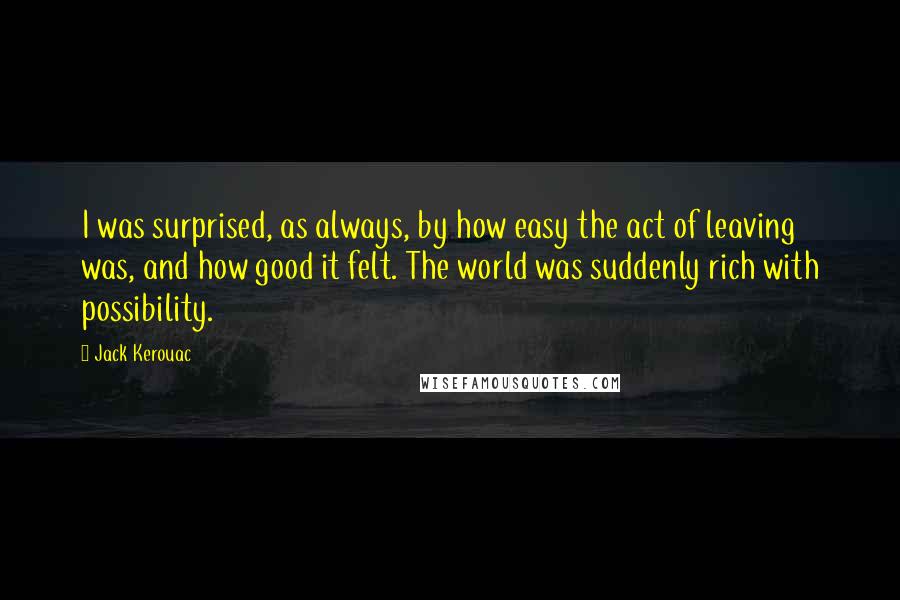 Jack Kerouac Quotes: I was surprised, as always, by how easy the act of leaving was, and how good it felt. The world was suddenly rich with possibility.