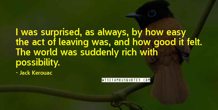 Jack Kerouac Quotes: I was surprised, as always, by how easy the act of leaving was, and how good it felt. The world was suddenly rich with possibility.