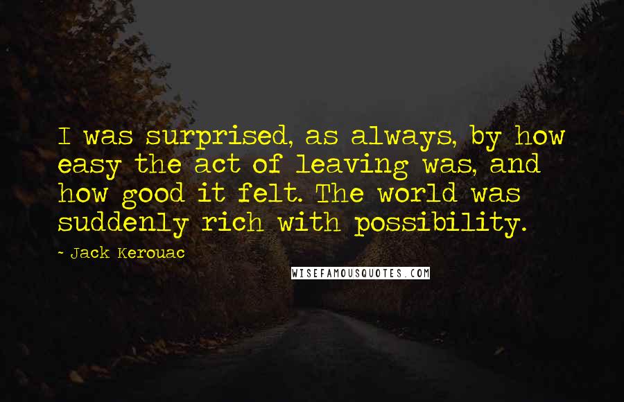 Jack Kerouac Quotes: I was surprised, as always, by how easy the act of leaving was, and how good it felt. The world was suddenly rich with possibility.