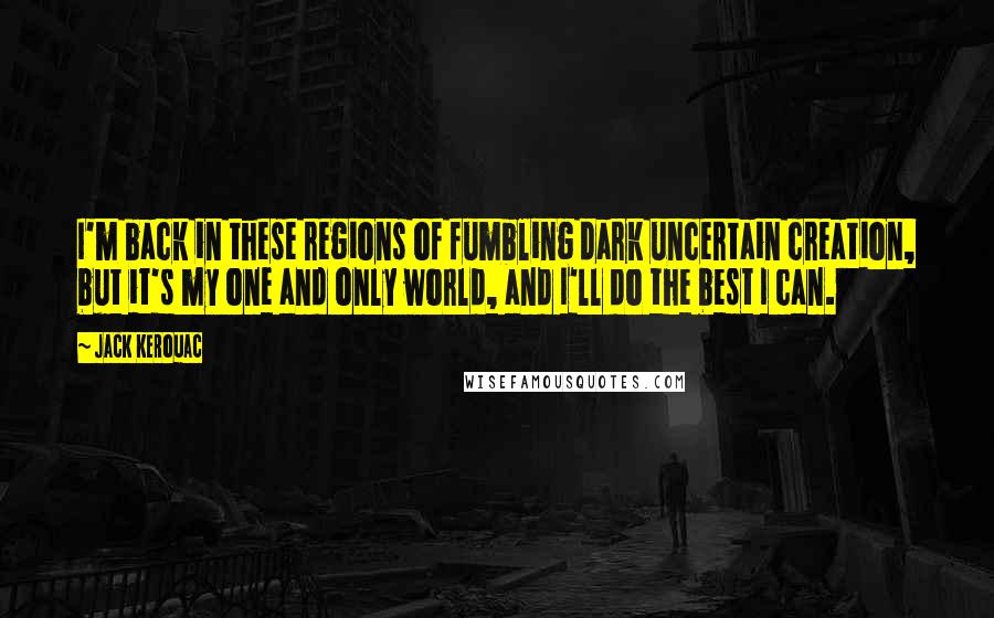 Jack Kerouac Quotes: I'm back in these regions of fumbling dark uncertain creation, but it's my one and only world, and I'll do the best I can.