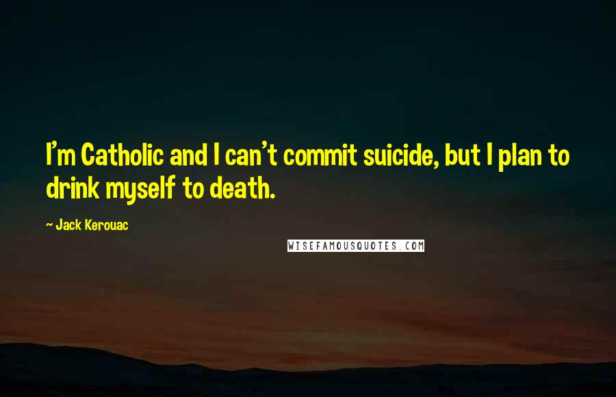 Jack Kerouac Quotes: I'm Catholic and I can't commit suicide, but I plan to drink myself to death.