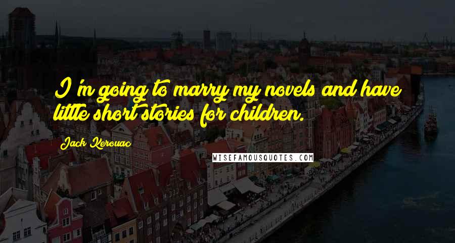 Jack Kerouac Quotes: I'm going to marry my novels and have little short stories for children.