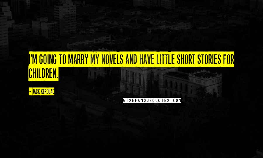 Jack Kerouac Quotes: I'm going to marry my novels and have little short stories for children.