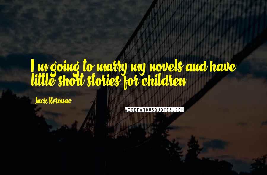 Jack Kerouac Quotes: I'm going to marry my novels and have little short stories for children.