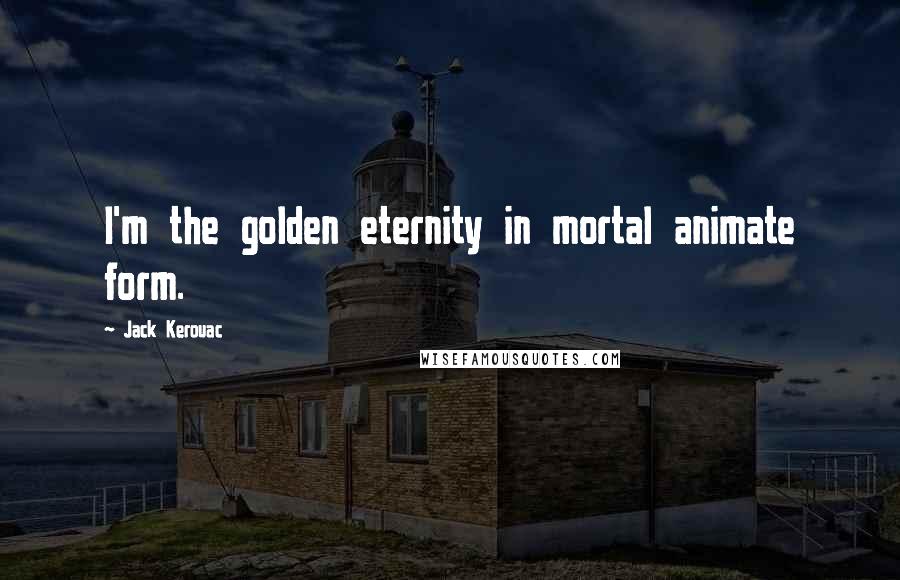 Jack Kerouac Quotes: I'm the golden eternity in mortal animate form.