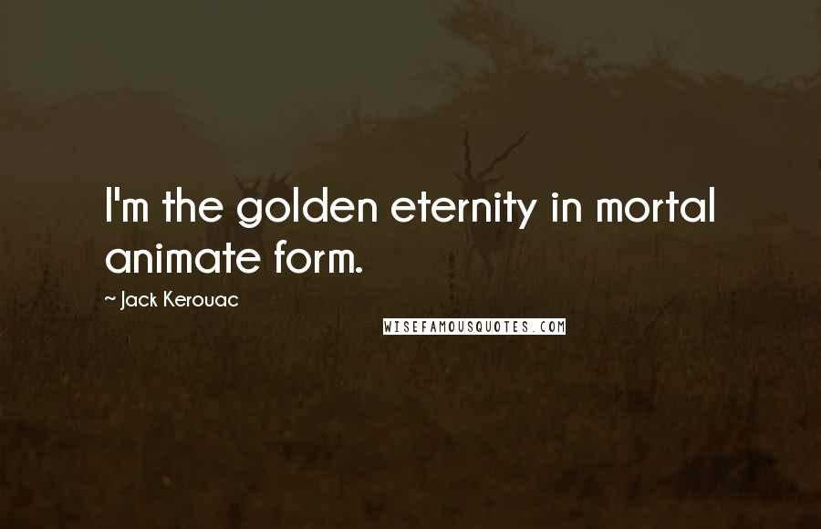 Jack Kerouac Quotes: I'm the golden eternity in mortal animate form.