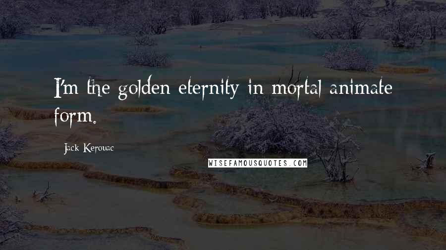 Jack Kerouac Quotes: I'm the golden eternity in mortal animate form.