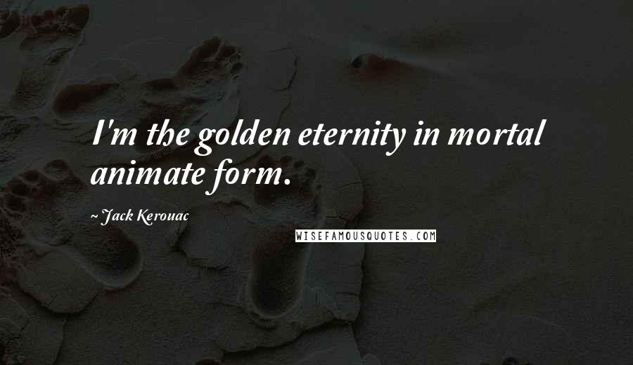 Jack Kerouac Quotes: I'm the golden eternity in mortal animate form.