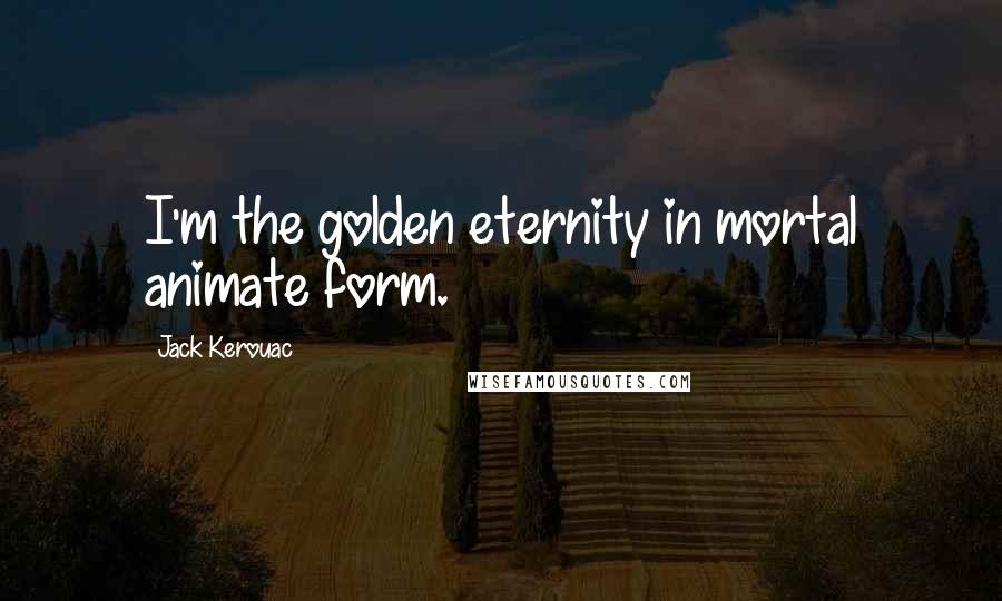 Jack Kerouac Quotes: I'm the golden eternity in mortal animate form.