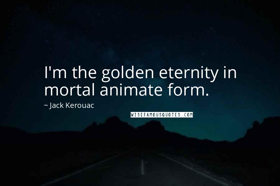 Jack Kerouac Quotes: I'm the golden eternity in mortal animate form.