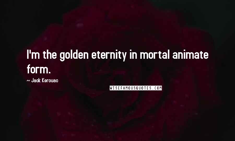 Jack Kerouac Quotes: I'm the golden eternity in mortal animate form.