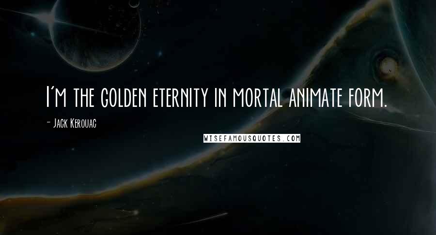 Jack Kerouac Quotes: I'm the golden eternity in mortal animate form.