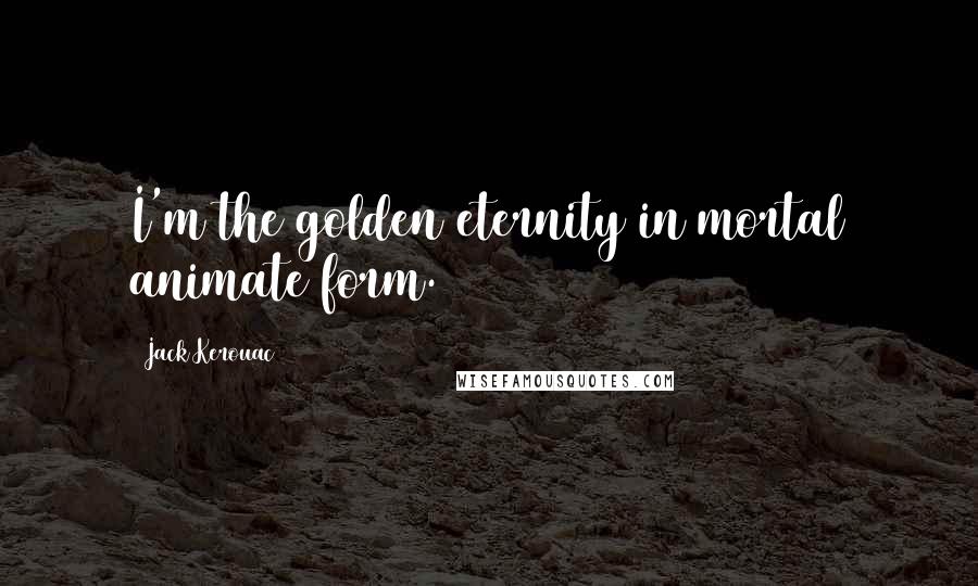 Jack Kerouac Quotes: I'm the golden eternity in mortal animate form.