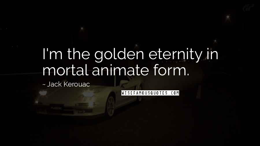 Jack Kerouac Quotes: I'm the golden eternity in mortal animate form.