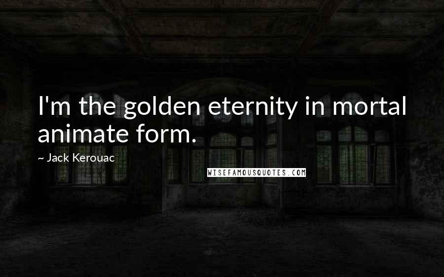 Jack Kerouac Quotes: I'm the golden eternity in mortal animate form.
