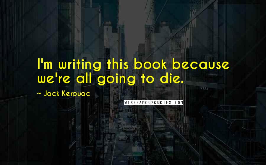 Jack Kerouac Quotes: I'm writing this book because we're all going to die.