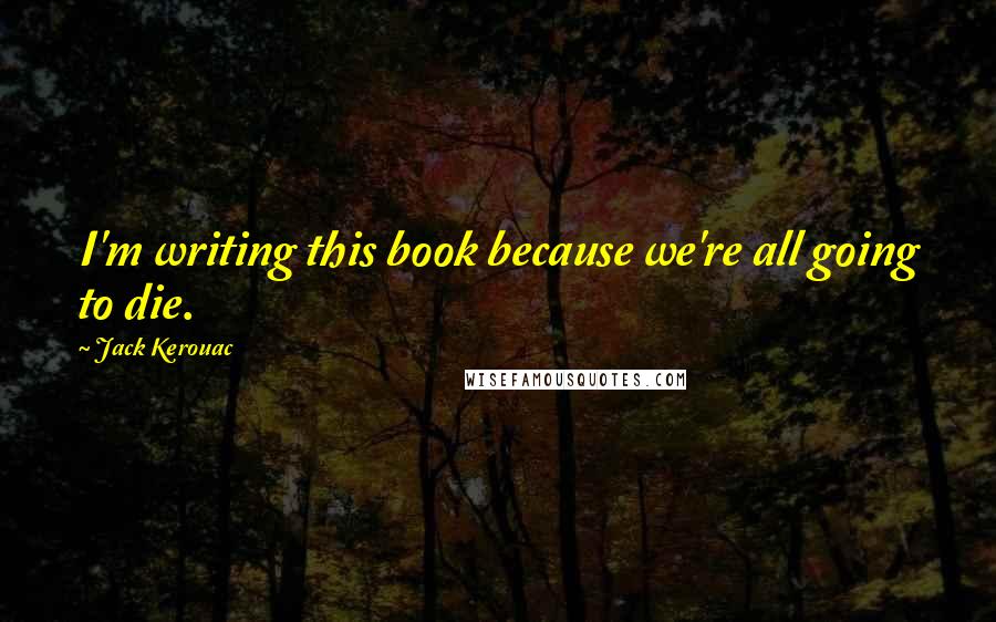 Jack Kerouac Quotes: I'm writing this book because we're all going to die.