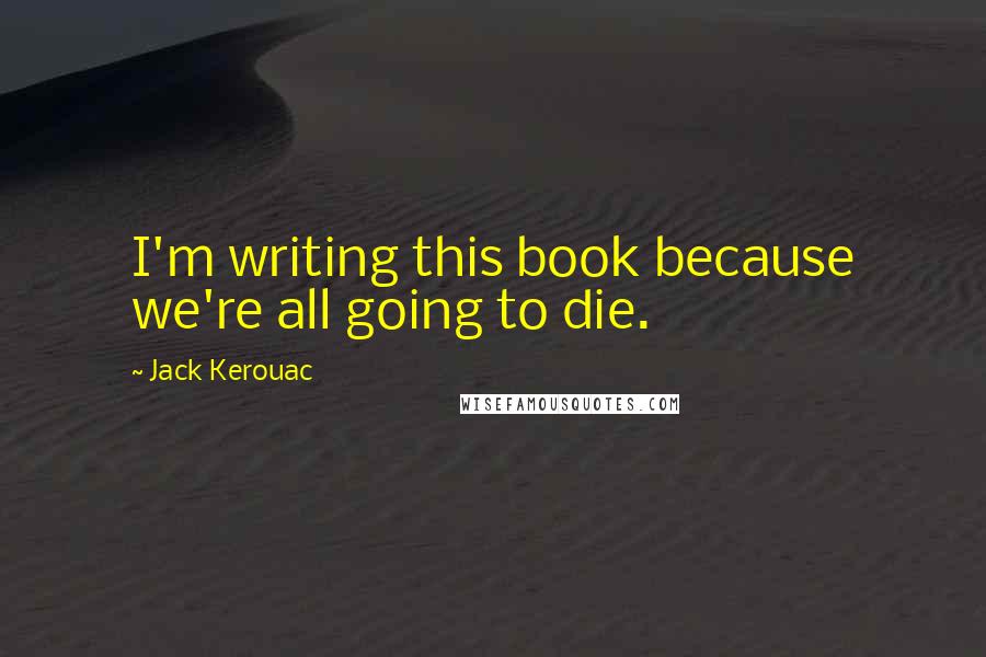 Jack Kerouac Quotes: I'm writing this book because we're all going to die.
