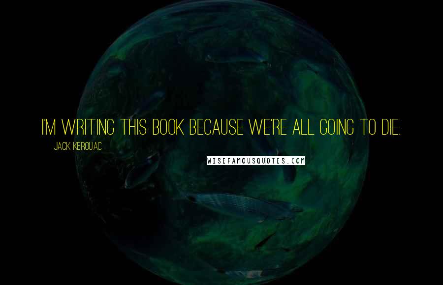 Jack Kerouac Quotes: I'm writing this book because we're all going to die.