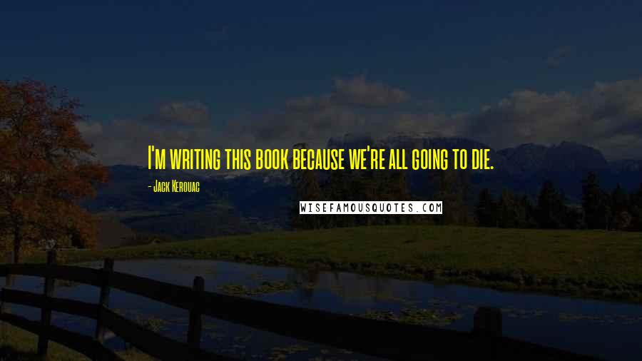 Jack Kerouac Quotes: I'm writing this book because we're all going to die.