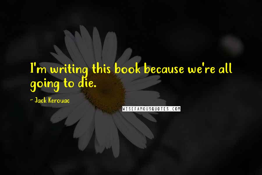 Jack Kerouac Quotes: I'm writing this book because we're all going to die.