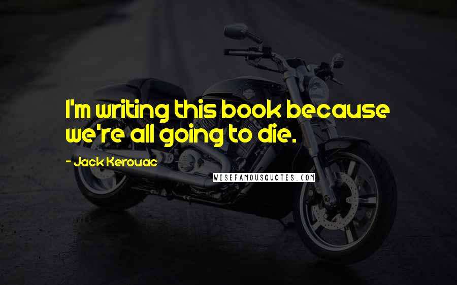 Jack Kerouac Quotes: I'm writing this book because we're all going to die.