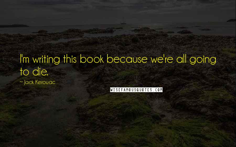 Jack Kerouac Quotes: I'm writing this book because we're all going to die.