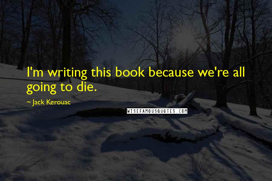 Jack Kerouac Quotes: I'm writing this book because we're all going to die.