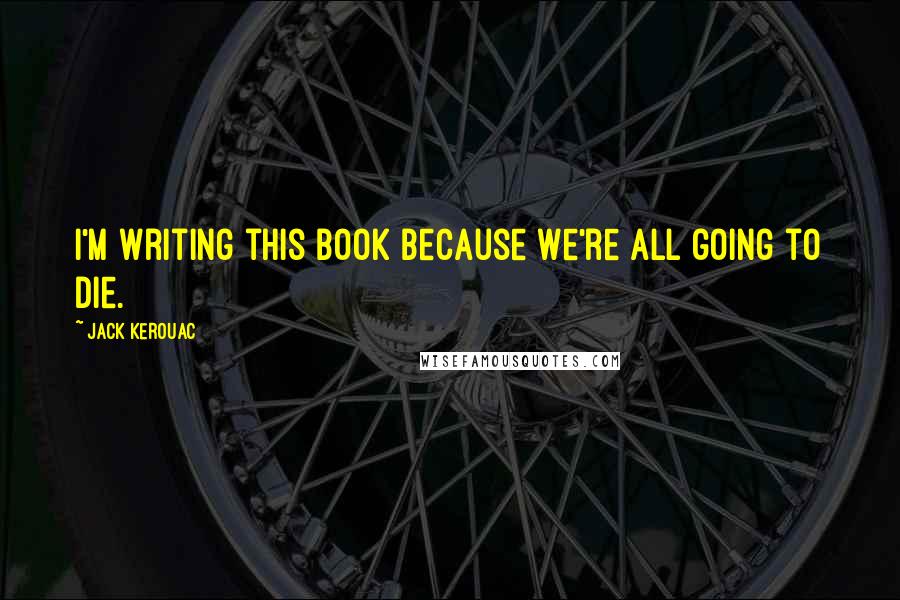 Jack Kerouac Quotes: I'm writing this book because we're all going to die.