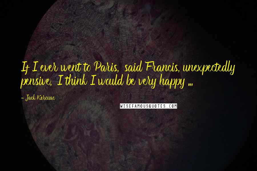 Jack Kerouac Quotes: If I ever went to Paris,' said Francis, unexpectedly pensive, 'I think I would be very happy ...