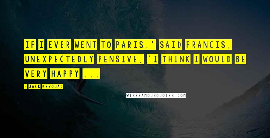 Jack Kerouac Quotes: If I ever went to Paris,' said Francis, unexpectedly pensive, 'I think I would be very happy ...