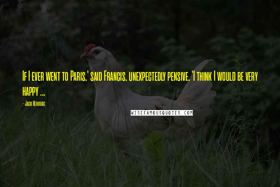 Jack Kerouac Quotes: If I ever went to Paris,' said Francis, unexpectedly pensive, 'I think I would be very happy ...