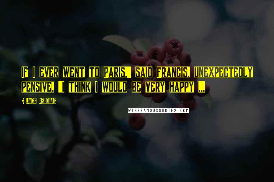 Jack Kerouac Quotes: If I ever went to Paris,' said Francis, unexpectedly pensive, 'I think I would be very happy ...