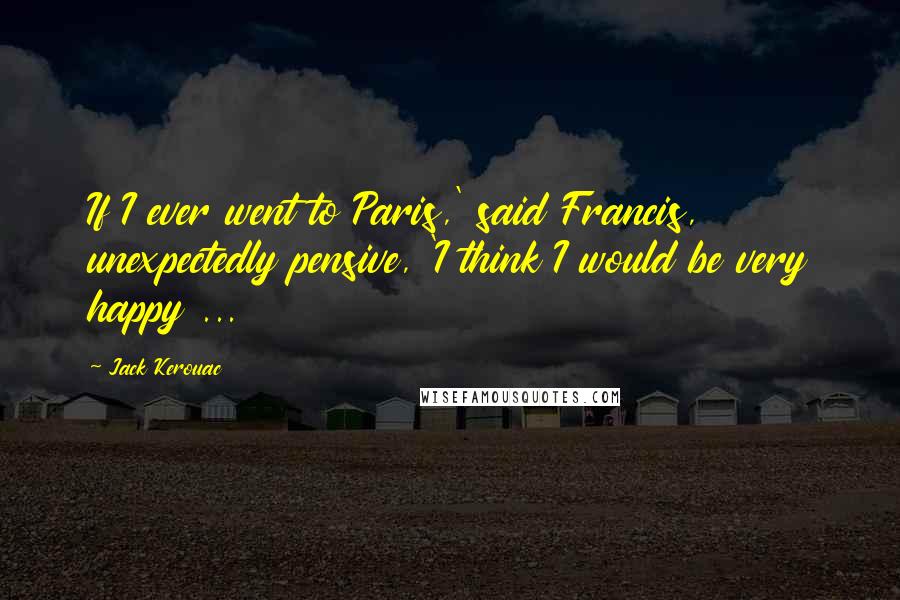 Jack Kerouac Quotes: If I ever went to Paris,' said Francis, unexpectedly pensive, 'I think I would be very happy ...