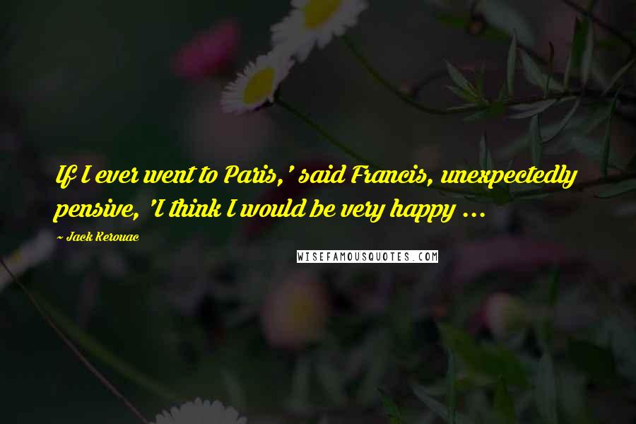 Jack Kerouac Quotes: If I ever went to Paris,' said Francis, unexpectedly pensive, 'I think I would be very happy ...