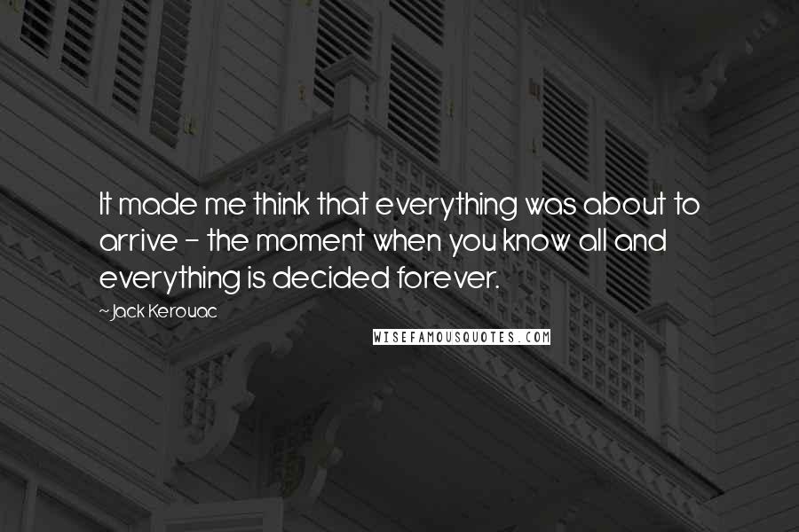 Jack Kerouac Quotes: It made me think that everything was about to arrive - the moment when you know all and everything is decided forever.