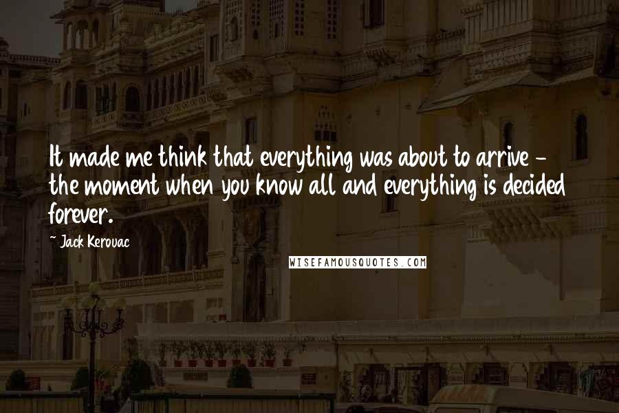 Jack Kerouac Quotes: It made me think that everything was about to arrive - the moment when you know all and everything is decided forever.