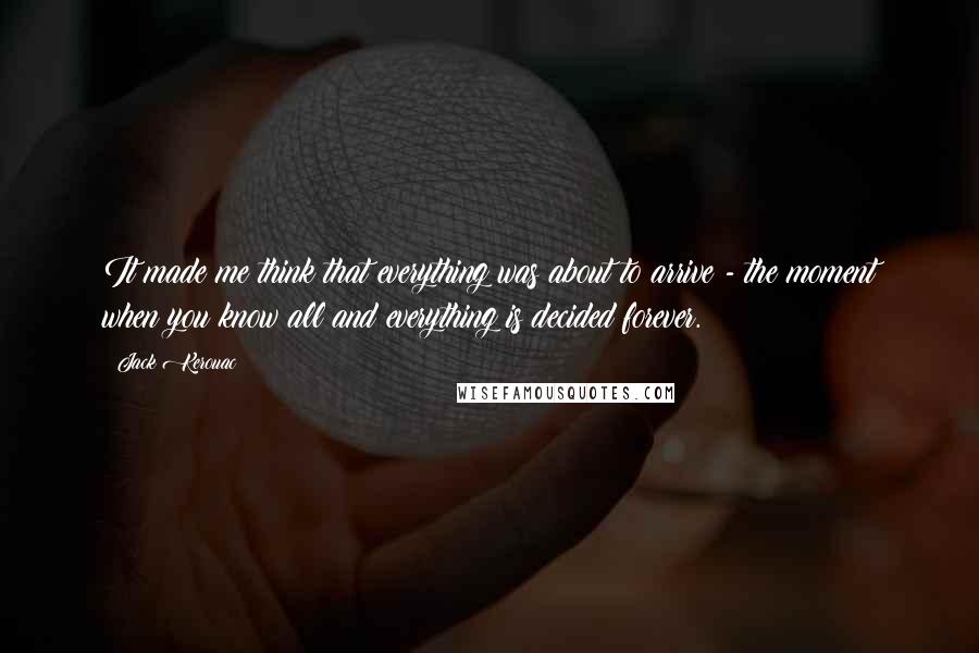 Jack Kerouac Quotes: It made me think that everything was about to arrive - the moment when you know all and everything is decided forever.