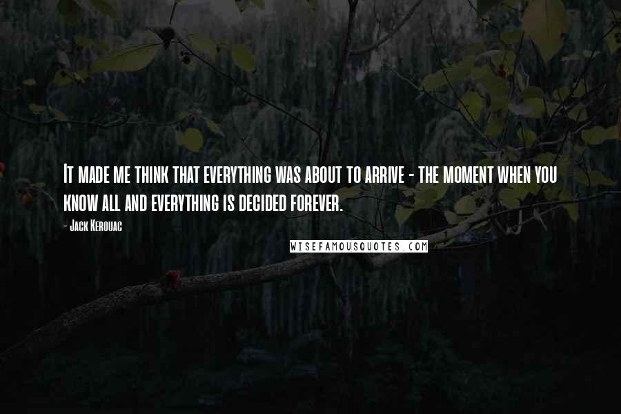 Jack Kerouac Quotes: It made me think that everything was about to arrive - the moment when you know all and everything is decided forever.