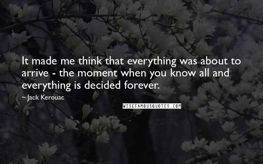 Jack Kerouac Quotes: It made me think that everything was about to arrive - the moment when you know all and everything is decided forever.