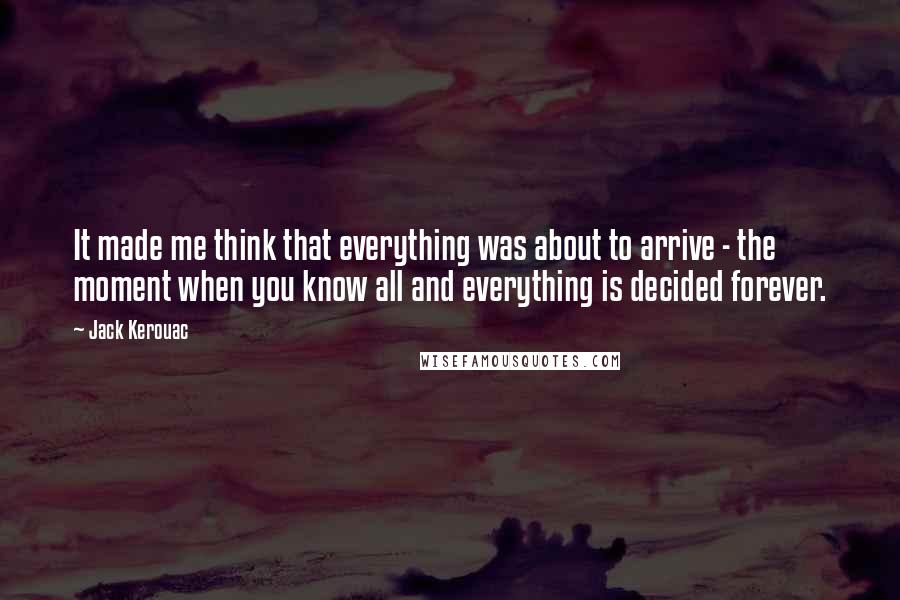 Jack Kerouac Quotes: It made me think that everything was about to arrive - the moment when you know all and everything is decided forever.