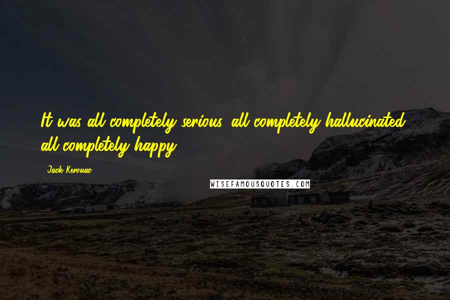 Jack Kerouac Quotes: It was all completely serious, all completely hallucinated, all completely happy.